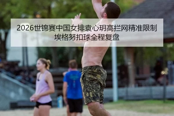 2026世锦赛中国女排袁心玥高拦网精准限制埃格努扣球全程复盘